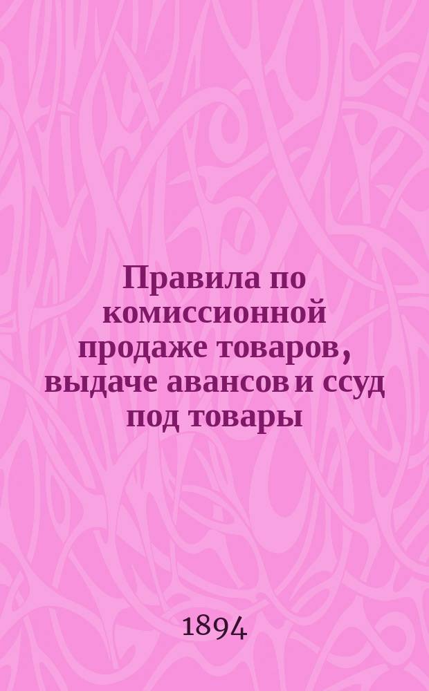 Правила по комиссионной продаже товаров, выдаче авансов и ссуд под товары : Действительны с 31 июля 1894 г. : Со введ. сего отменяются правила и инструкции, изд. 1893 г. со всеми к ним доп