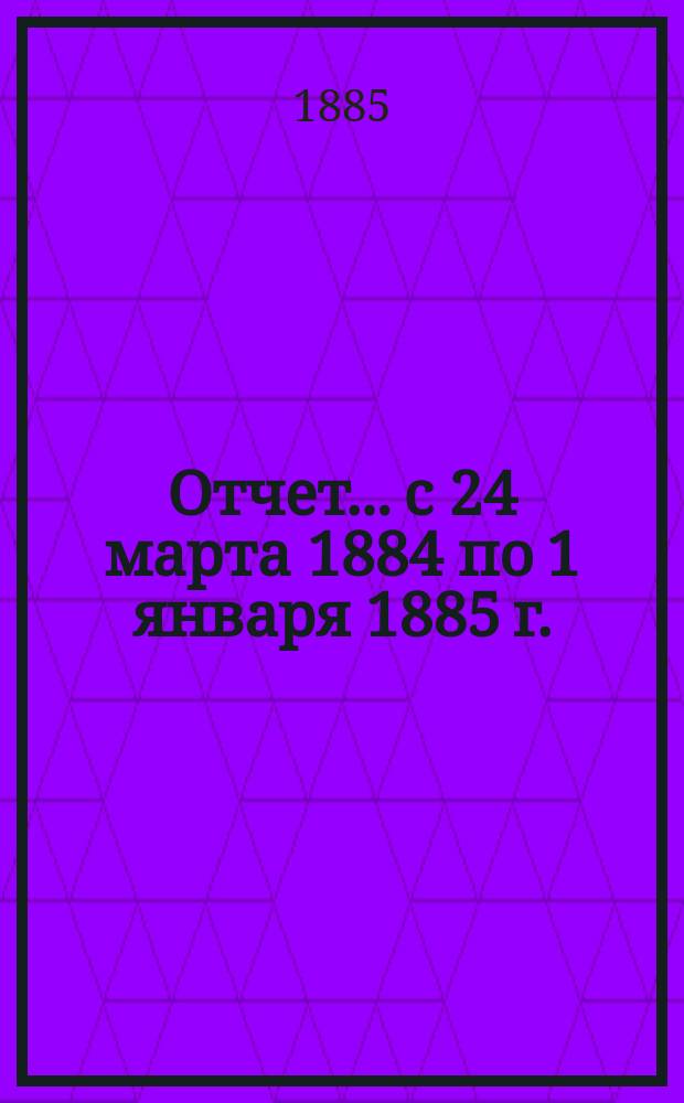 Отчет... с 24 марта 1884 по 1 января 1885 г.