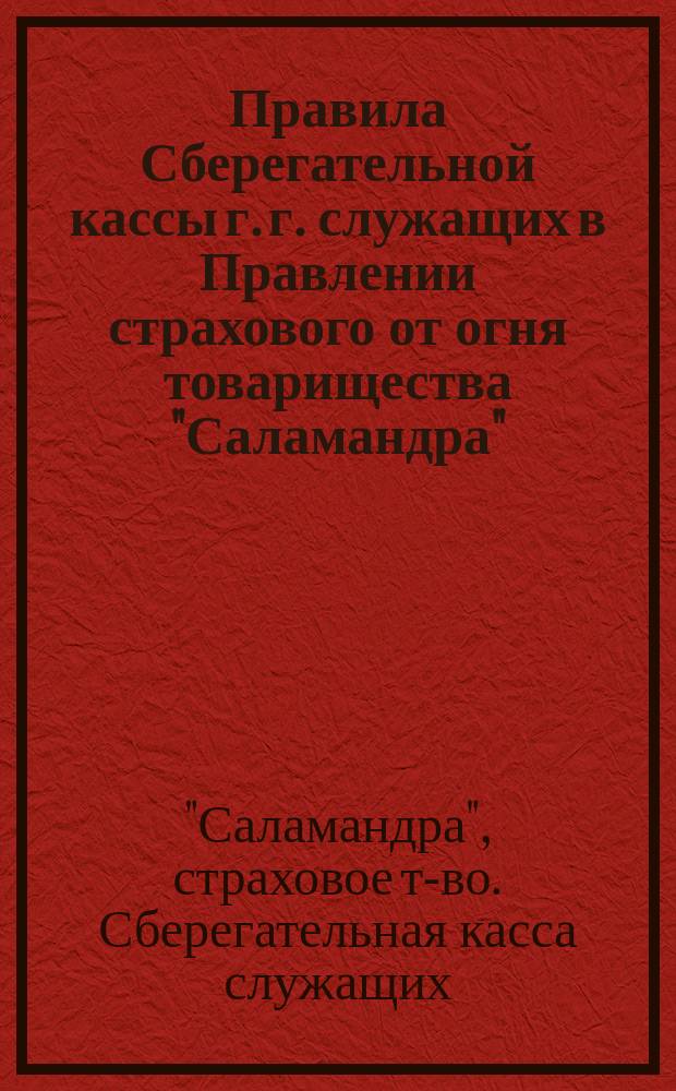 Правила Сберегательной кассы г. г. служащих в Правлении страхового от огня товарищества "Саламандра" : (Утв. ... 1 янв. 1884 г. и изм. 25 февр. 1894 г.)