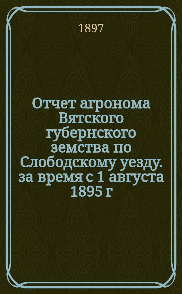 Отчет агронома Вятского губернского земства по Слободскому уезду. за время с 1 августа 1895 г. по 1 августа 1896 г.