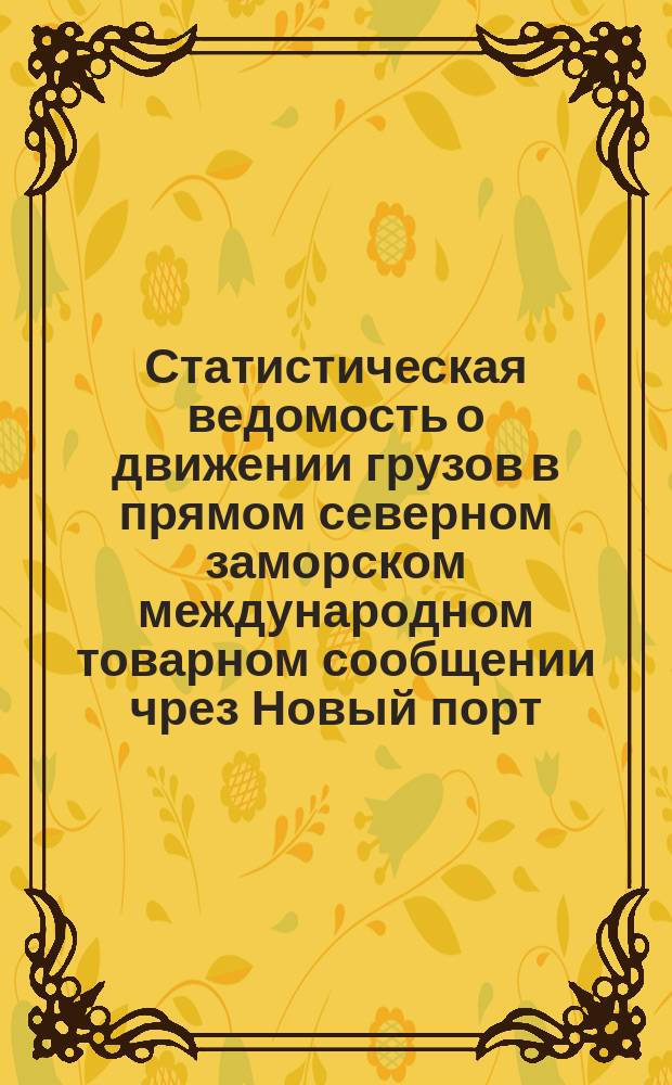 Статистическая ведомость о движении грузов в прямом северном заморском международном товарном сообщении чрез Новый порт, Ревель, Ригу и Либаву в Москву, чрез Ревель в С.-Петербург, чрез Ригу и Либаву в Киев, Курск и Харьков и чрез Либаву в Вильно, Минск, Гомель и Ромны... ... за 1894 год