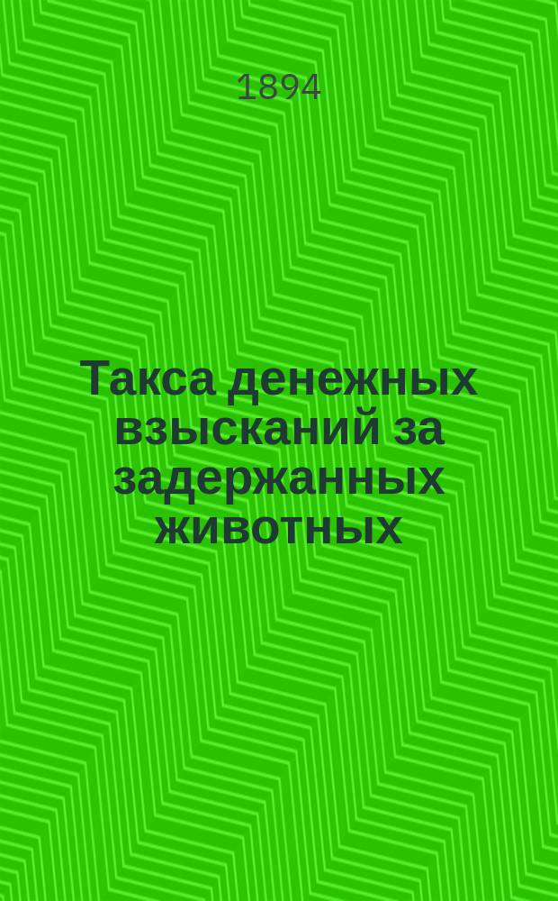 Такса денежных взысканий за задержанных животных (скота и птиц) по Казанской губернии ..., установленная Казанским губернским земским собранием ... ... на трехлетие с 1894 по 1897 год