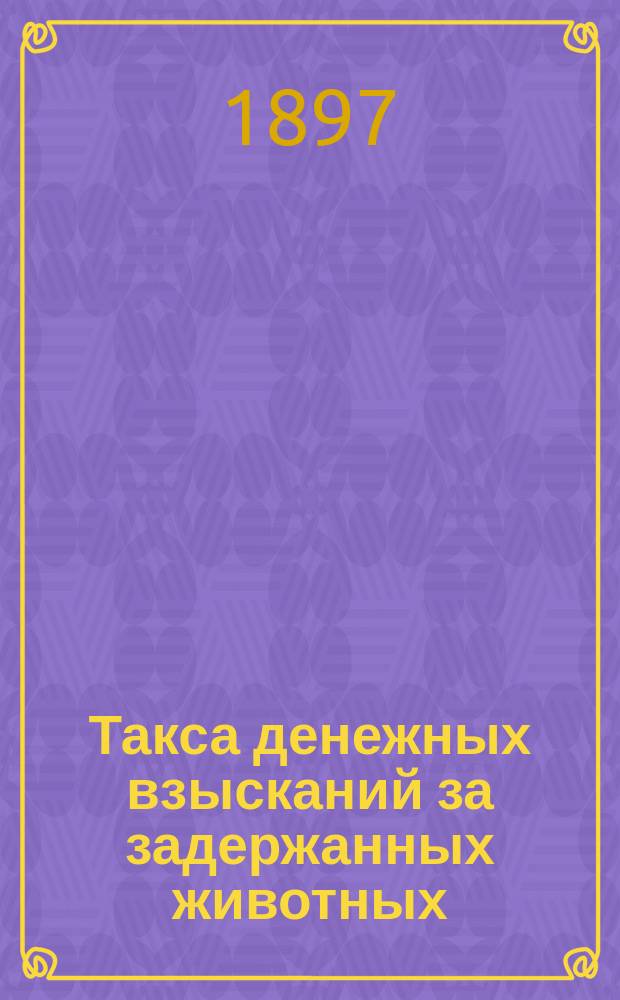 Такса денежных взысканий за задержанных животных (скота и птиц) по Казанской губернии ..., установленная Казанским губернским земским собранием ... ... на трехлетие с 1897 по 1900 год