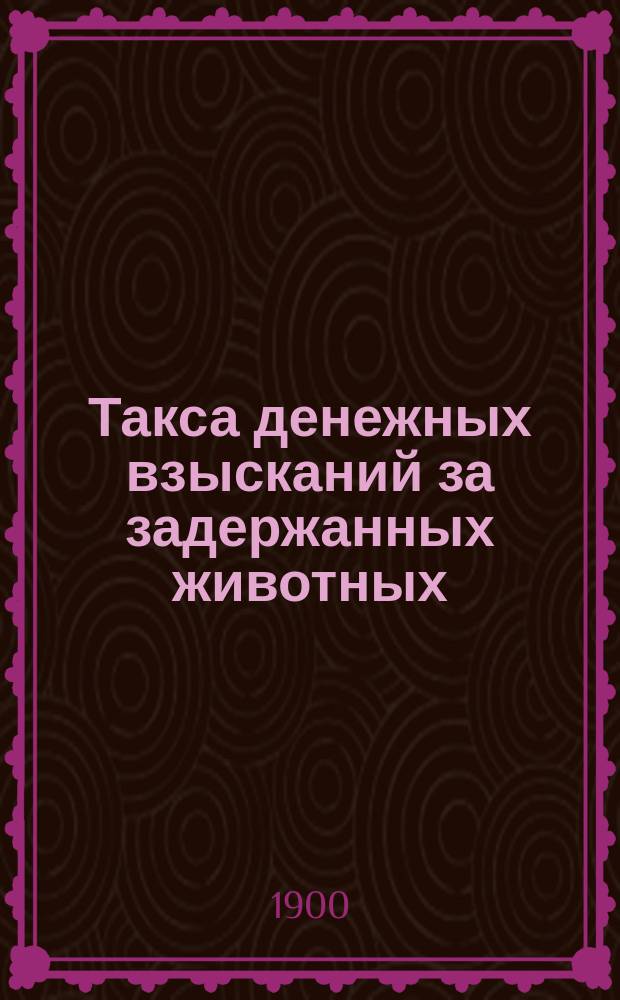 Такса денежных взысканий за задержанных животных (скота и птиц) по Казанской губернии ..., установленная Казанским губернским земским собранием ... ... на трехлетие с 1900 по 1903 г.