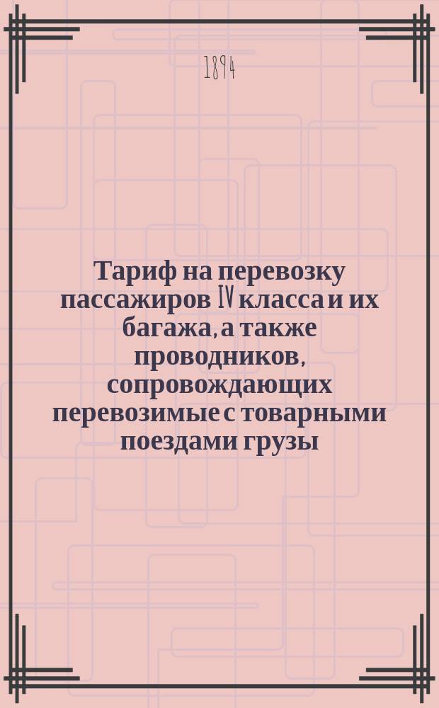 Тариф на перевозку пассажиров IV класса и их багажа, а также проводников, сопровождающих перевозимые с товарными поездами грузы, по всем, открытым для постоянного движения, русским железным дорогам, за исключением Баскунчакской, Закаспийской, Ириновской, Обоянской, Приморской (Сестрорецкой), Царскосельской и Финляндских железных дорог : С прил. рассчетных табл. С 1 дек. 1894 г., впредь до отмены