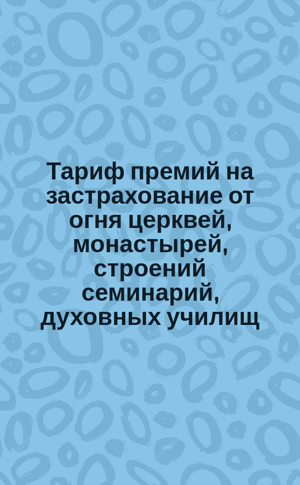 Тариф премий на застрахование от огня церквей, монастырей, строений семинарий, духовных училищ, церковно-приходских школ и домов священно и церковно служителей, а равно движимости в этих строениях