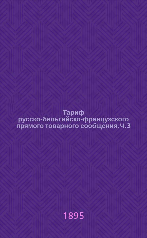 Тариф русско-бельгийско-французского прямого товарного сообщения. Ч. 3 : Таблицы провозных плат большой и малой скорости. А. Ввозное в Россию из Франции и Б. Вывозное из России во Францию сообщения