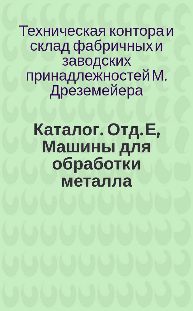 Каталог. Отд. Е, Машины для обработки металла; Дополнение к отделу А (Паровые двигатели) / М. Дреземейер. Москва