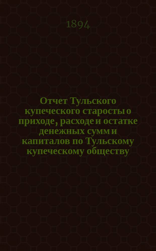 Отчет Тульского купеческого старосты о приходе, расходе и остатке денежных сумм и капиталов по Тульскому купеческому обществу... за 1893 год