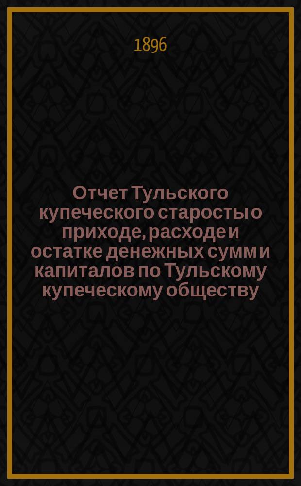 Отчет Тульского купеческого старосты о приходе, расходе и остатке денежных сумм и капиталов по Тульскому купеческому обществу... за 1895 год