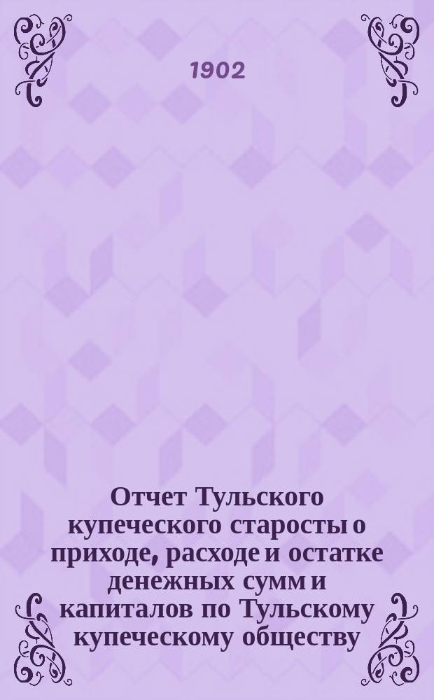 Отчет Тульского купеческого старосты о приходе, расходе и остатке денежных сумм и капиталов по Тульскому купеческому обществу... за 1901 год