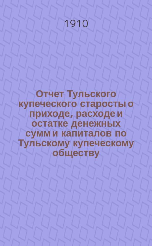 Отчет Тульского купеческого старосты о приходе, расходе и остатке денежных сумм и капиталов по Тульскому купеческому обществу... за 1909 год