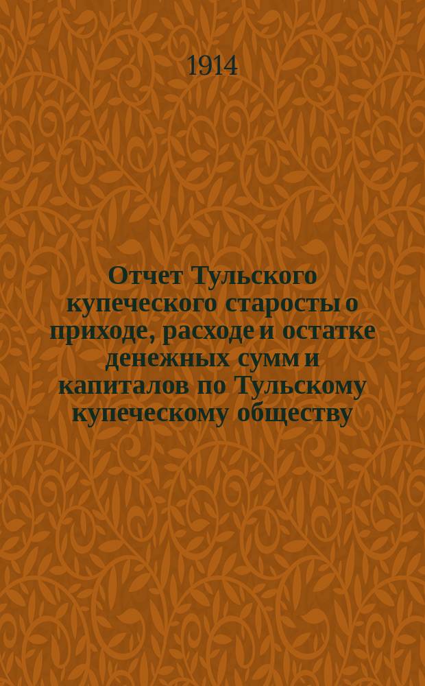 Отчет Тульского купеческого старосты о приходе, расходе и остатке денежных сумм и капиталов по Тульскому купеческому обществу... за 1913 год