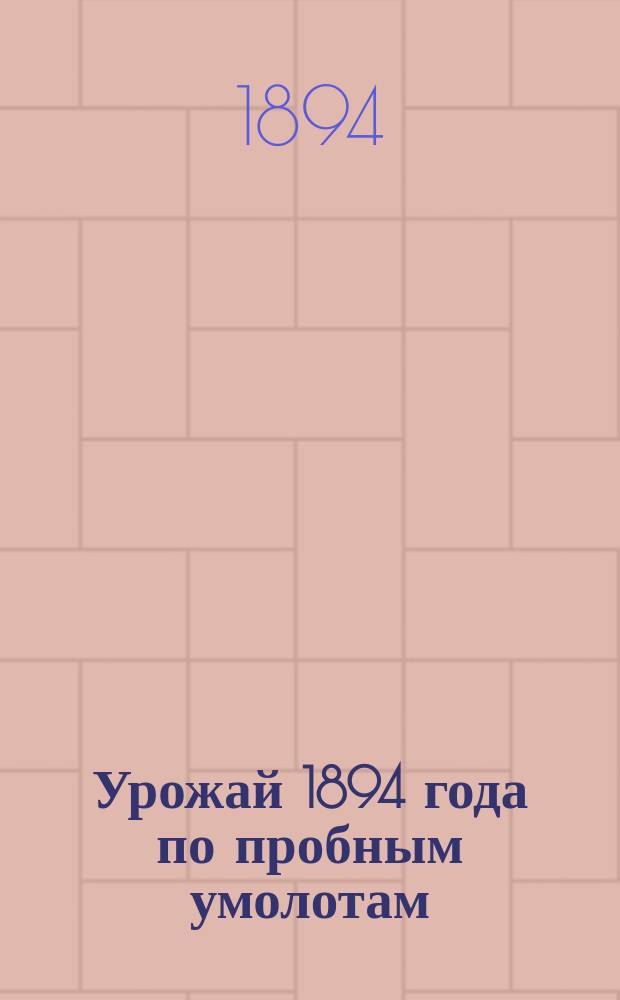 Урожай 1894 года по пробным умолотам : На основании сведений, полученных от корреспондентов Отд. сельск. экономии и с.-х. М-ва земледелия и гос. имуществ