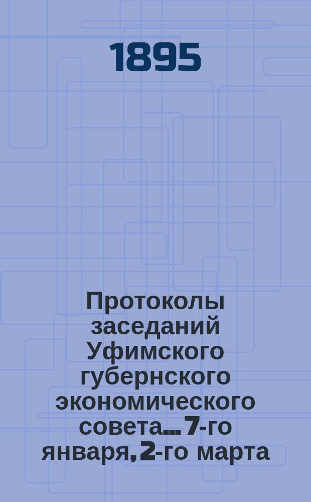 Протоколы заседаний Уфимского губернского экономического совета... [7-го января, 2-го марта, 5-го октября 1895 года]