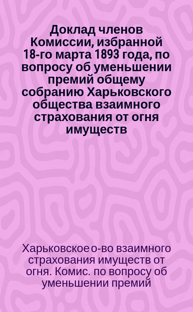 Доклад членов Комиссии, избранной 18-го марта 1893 года, по вопросу об уменьшении премий общему собранию Харьковского общества взаимного страхования от огня имуществ