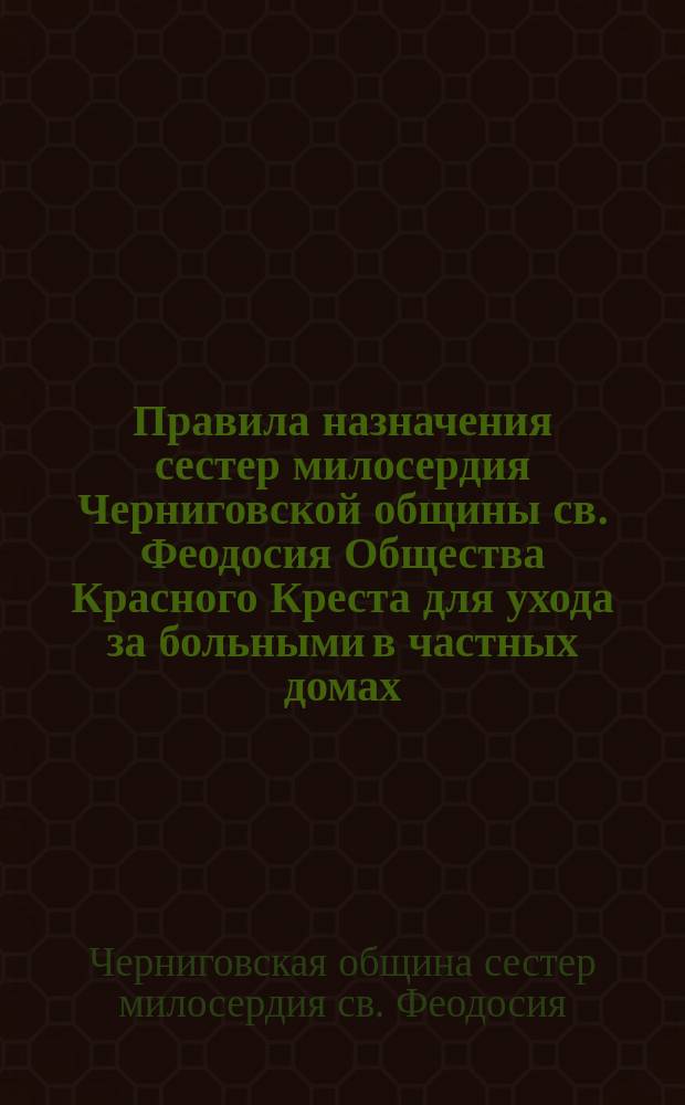 Правила назначения сестер милосердия Черниговской общины св. Феодосия Общества Красного Креста для ухода за больными в частных домах: Утв. ... 8 мая 1894 г.; Инструкция для сестер милосердия Черниговской общины св. Феодосия общества Красного креста: Утв. 8 мая 1894 г