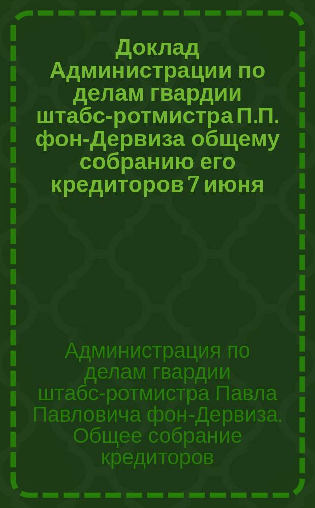 Доклад Администрации по делам гвардии штабс-ротмистра П.П. фон-Дервиза общему собранию его кредиторов 7 июня, 1900 г.