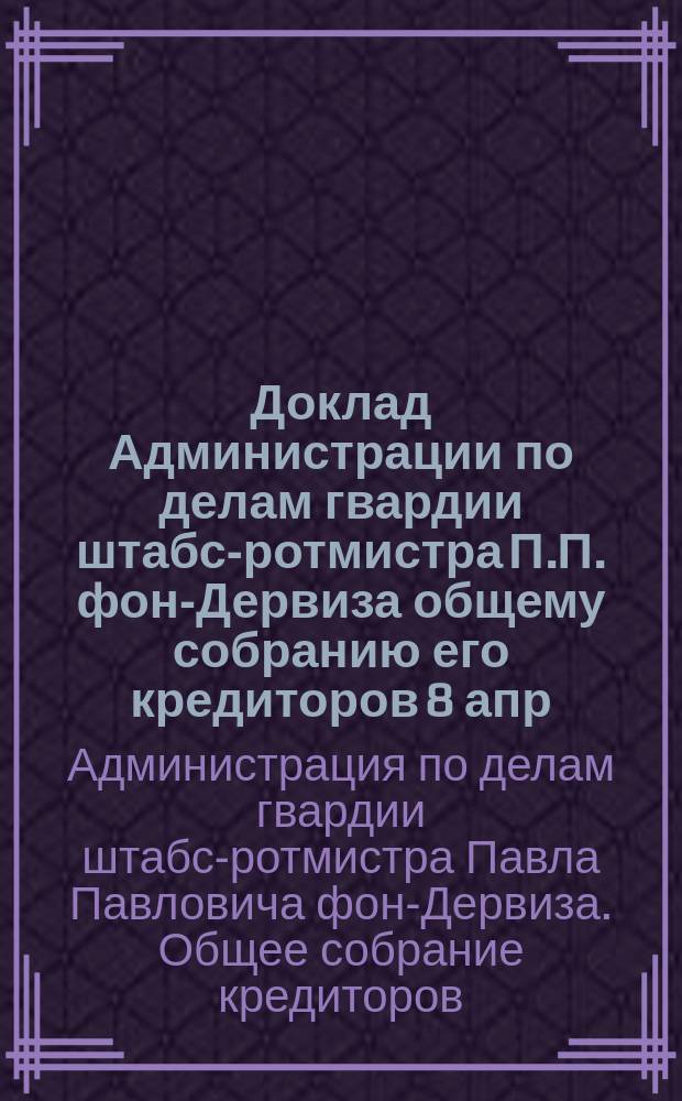 Доклад Администрации по делам гвардии штабс-ротмистра П.П. фон-Дервиза общему собранию его кредиторов 8 апр. 1902 г.