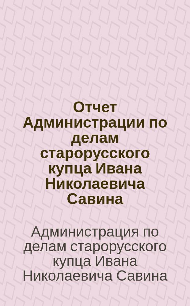 Отчет Администрации по делам старорусского купца Ивана Николаевича Савина : За 1899-1904 гг.