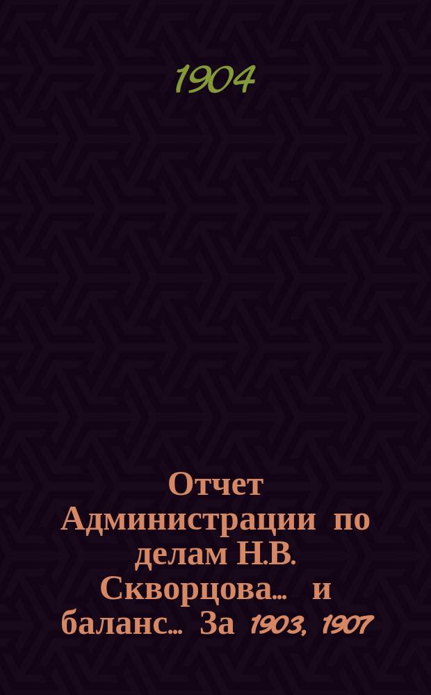 Отчет Администрации по делам Н.В. Скворцова ... и баланс ... [За 1903, 1907]