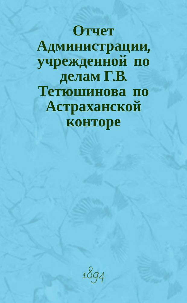 Отчет Администрации, учрежденной по делам Г.В. Тетюшинова по Астраханской конторе : За 1893/94 гг