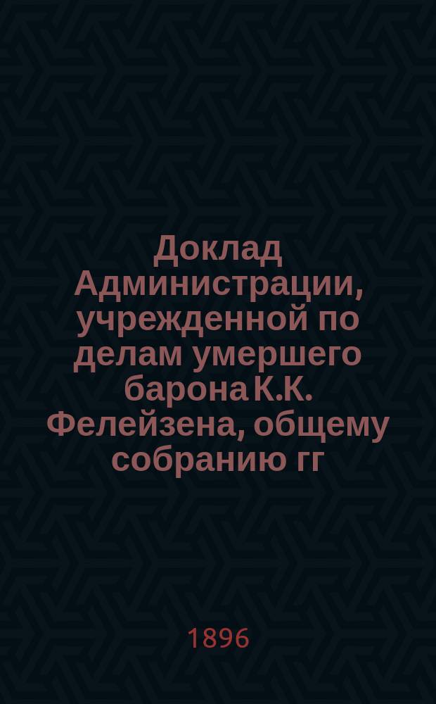 Доклад Администрации, учрежденной по делам умершего барона К.К. Фелейзена, общему собранию гг. кредиторов 3 мая 1896 г. в 3 ч. дня