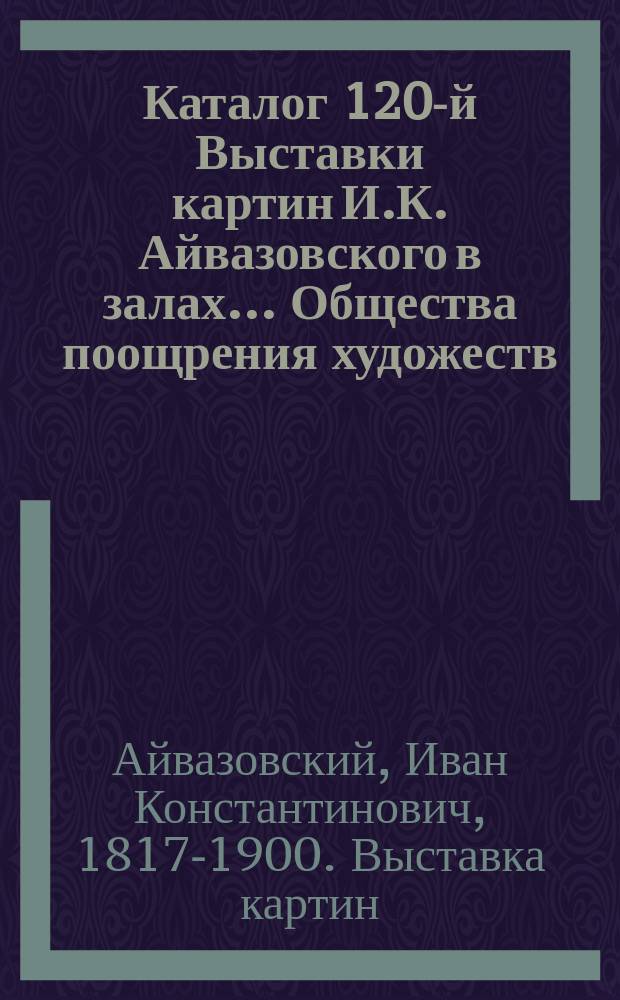 Каталог 120-й Выставки картин И.К. Айвазовского в залах ... Общества поощрения художеств