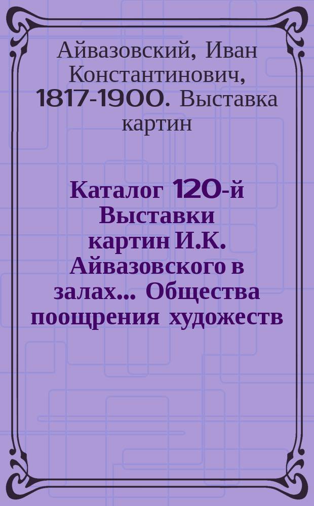 Каталог 120-й Выставки картин И.К. Айвазовского в залах ... Общества поощрения художеств