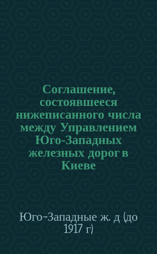 Соглашение, состоявшееся нижеписанного числа между Управлением Юго-Западных железных дорог в Киеве - с одной стороны, и Генеральной дирекциею ИК Австрийских правительственных железных дорог - с другой, относительно взыскания Австрийскими правительственными дорогами ссуд, выдаваемых Юго-Западными дорогами под хлебные грузы и масляничные семена
