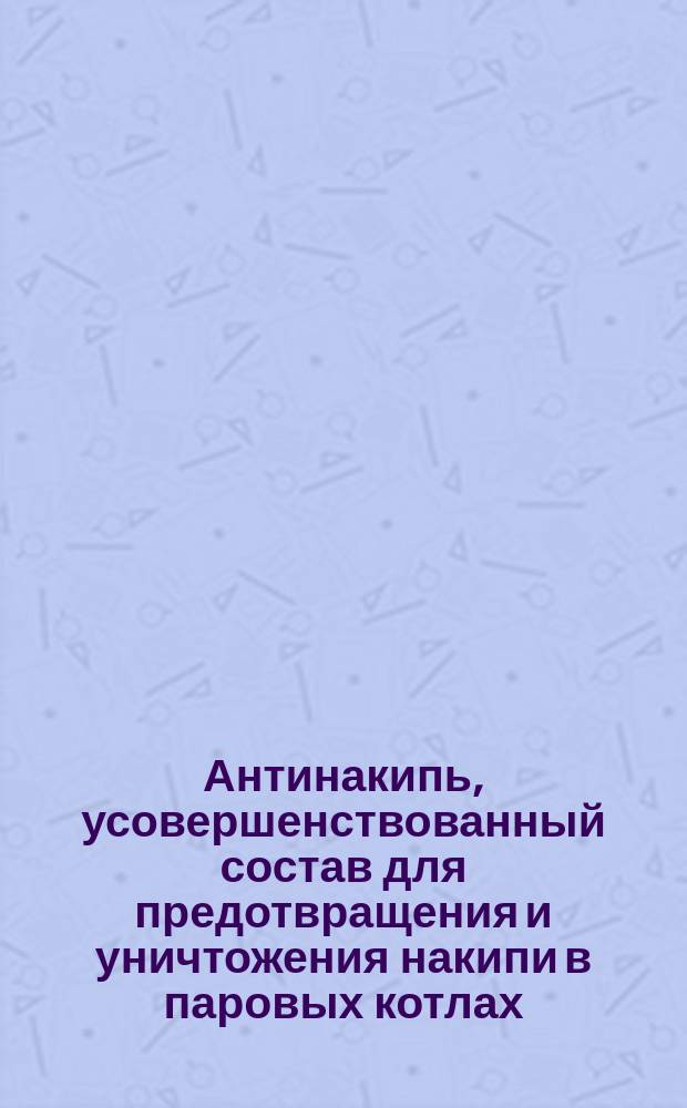 Антинакипь, усовершенствованный состав для предотвращения и уничтожения накипи в паровых котлах, введенный и употребляемый более 20 лет на значительнейших фабриках и заводах