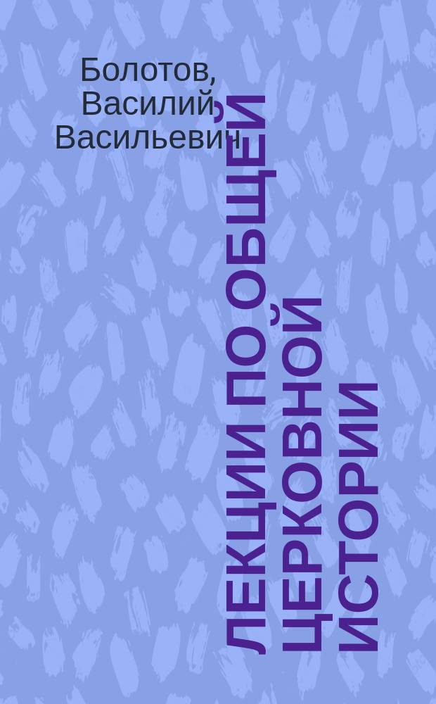 Лекции по общей церковной истории : Чит. в 1894-5 акад. г.г. студентам С.-Петерб. духов. акад. э. о. проф. В.В. Болотовым. LIV и LV курсы