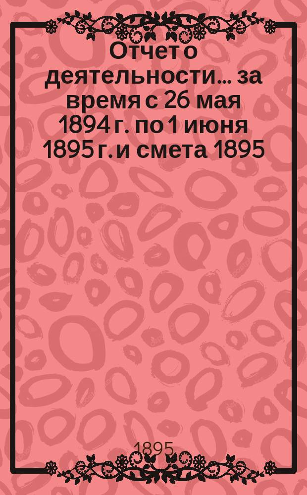 Отчет о деятельности... ... за время с 26 мая 1894 г. по 1 июня 1895 г. и смета 1895/6 года