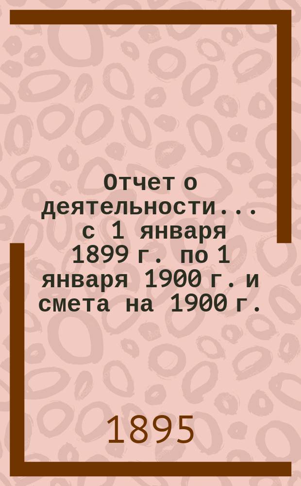 Отчет о деятельности... ... с 1 января 1899 г. по 1 января 1900 г. и смета на 1900 г.