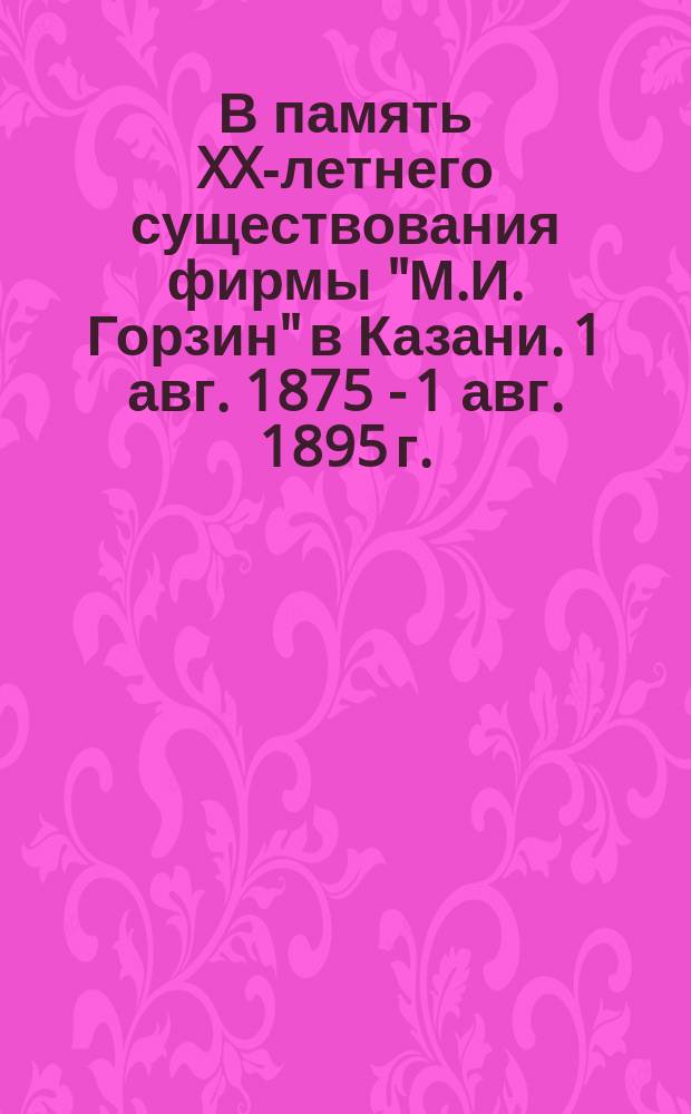 В память XX-летнего существования фирмы "М.И. Горзин" в Казани. 1 авг. 1875 - 1 авг. 1895 г. : Поздравление М.И. и М.К. Горзиных с 20-летним существованием их фирмы