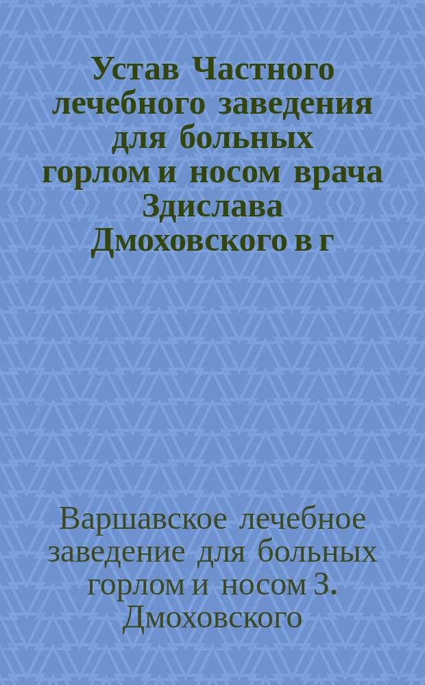 Устав Частного лечебного заведения для больных горлом и носом врача Здислава Дмоховского в г. Варшаве : Утв. 5 мая 1895 г.