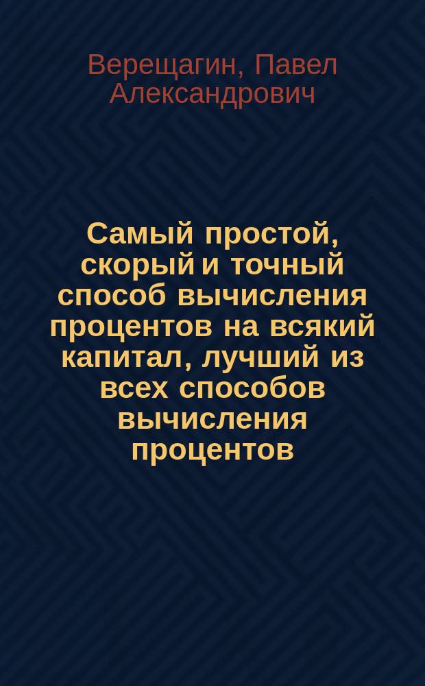 Самый простой, скорый и точный способ вычисления процентов на всякий капитал, лучший из всех способов вычисления процентов : Полный, небывалый еще в печати, способ вычисления процентов без таблиц : Пособие для сельск. школ и училищ