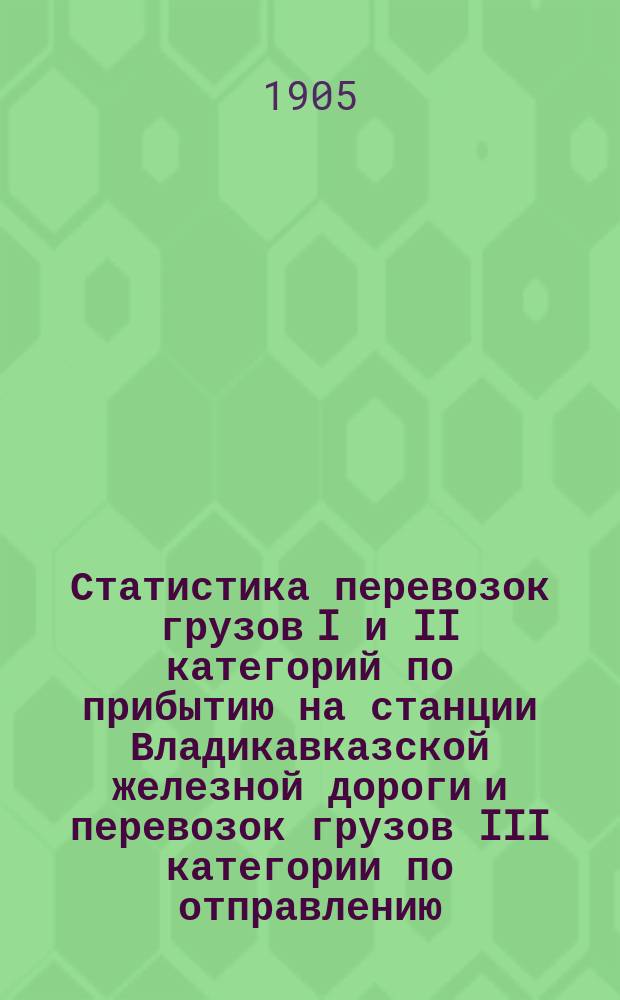 Статистика перевозок грузов I и II категорий по прибытию на станции Владикавказской железной дороги и перевозок грузов III категории по отправлению, прибытию и транзиту.. : Малая скорость. ... за 1904 год
