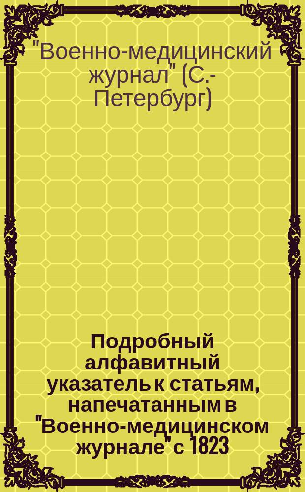 Подробный алфавитный указатель к статьям, напечатанным в "Военно-медицинском журнале" с 1823-