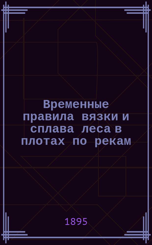 Временные правила вязки и сплава леса в плотах по рекам: Висле, Пилице, Вепржу, Зап. Бугу, Нареву, Бобру, Мухавцу и Пине, каналам: Августовскому и Днепровско-Бугскому и водопроводу Белозерскому : (Утв. министром путей сообщения, согласно отзыву Деп. шоссейных и водяных сообщений от 20 мая 1895 г. за № 4233...)