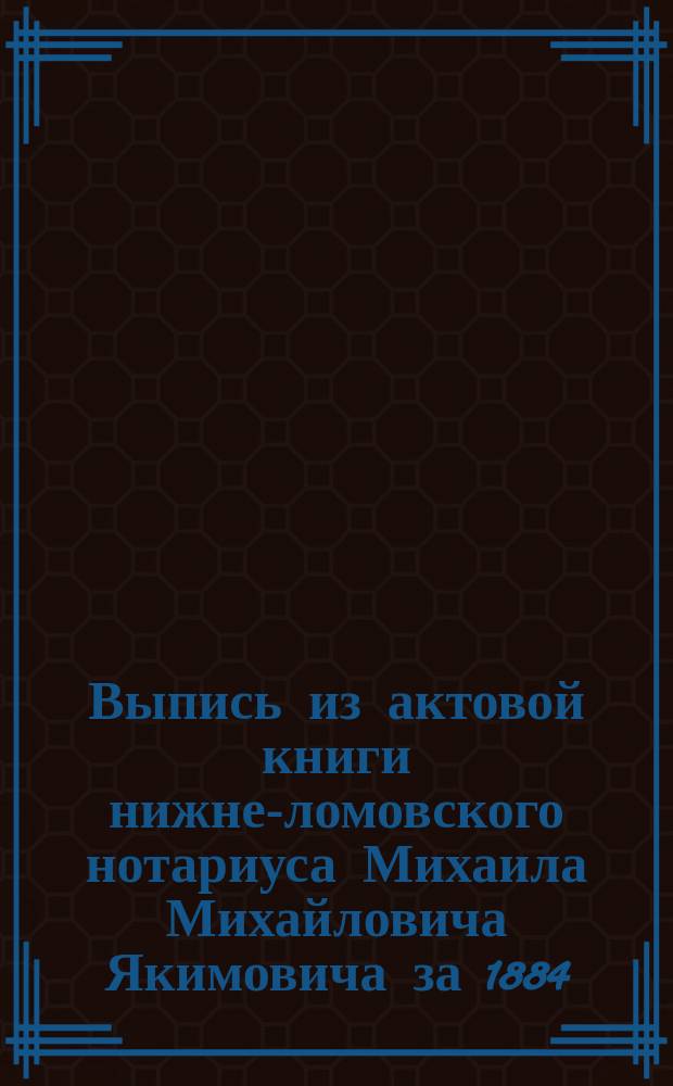 Выпись из актовой книги нижне-ломовского нотариуса Михаила Михайловича Якимовича за 1884, 1885 и 1886 год : О завещании М.И. Тарасевич : С прил. расписок по делу завещания М.И. Тарасевич