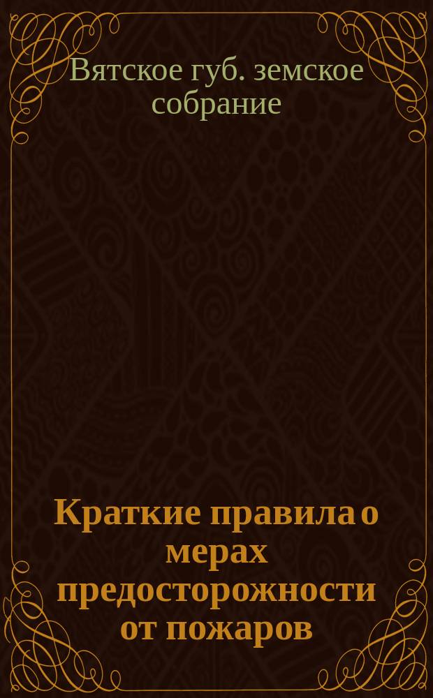 Краткие правила о мерах предосторожности от пожаров : Извлеч. из "Правил о мерах предосторожности от пожаров", изд. на основании закона Вят. губ. земством и "Инструкции зем. землемерам", изд. 1895 г