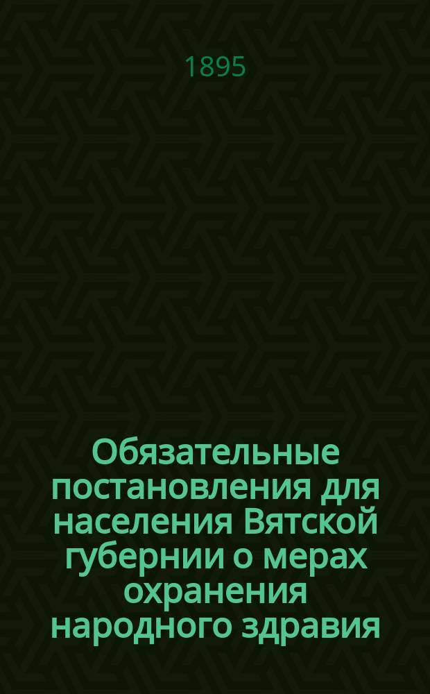 Обязательные постановления для населения Вятской губернии о мерах охранения народного здравия : (С правилами о фабриках, заводах и других пром. заведениях)