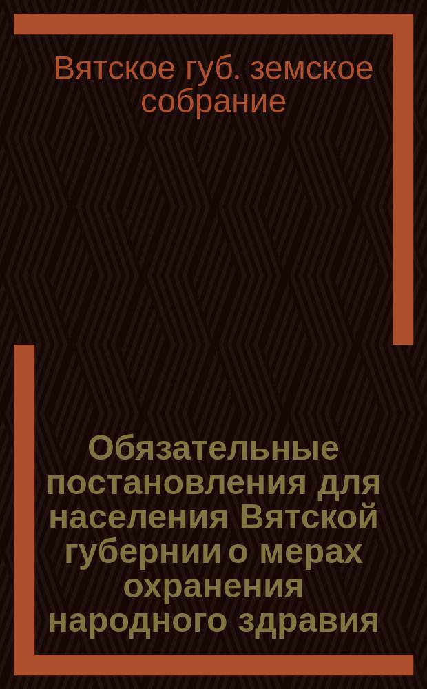 Обязательные постановления для населения Вятской губернии о мерах охранения народного здравия : (С правилами о фабриках, заводах и других пром. заведениях)