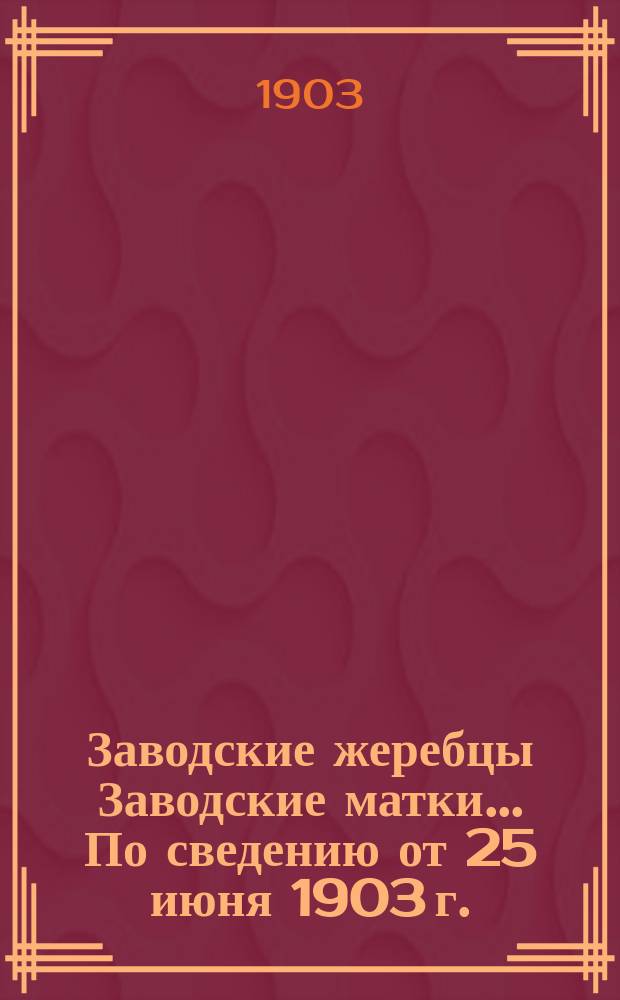 [Заводские жеребцы] Заводские матки]... ... По сведению от 25 июня 1903 г.