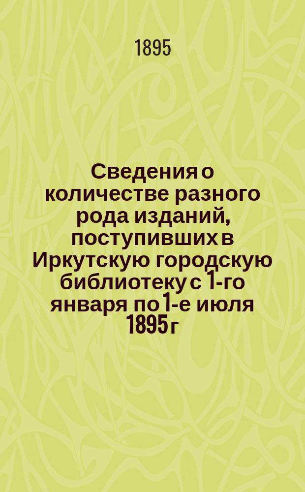 Сведения о количестве разного рода изданий, поступивших в Иркутскую городскую библиотеку с 1-го января по 1-е июля 1895 г.