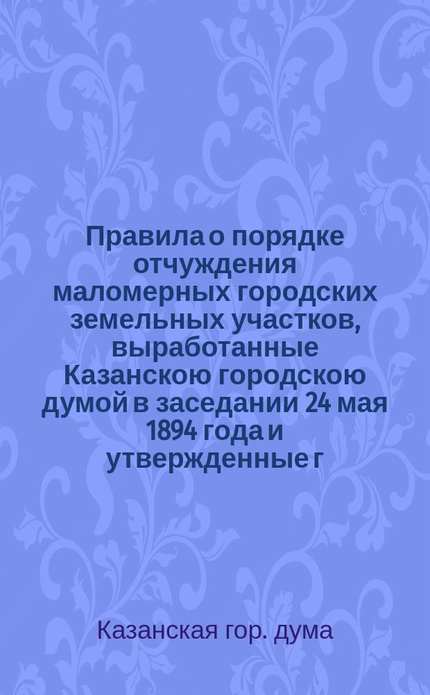 Правила о порядке отчуждения маломерных городских земельных участков, выработанные Казанскою городскою думой в заседании 24 мая 1894 года и утвержденные г. казанским губернатором