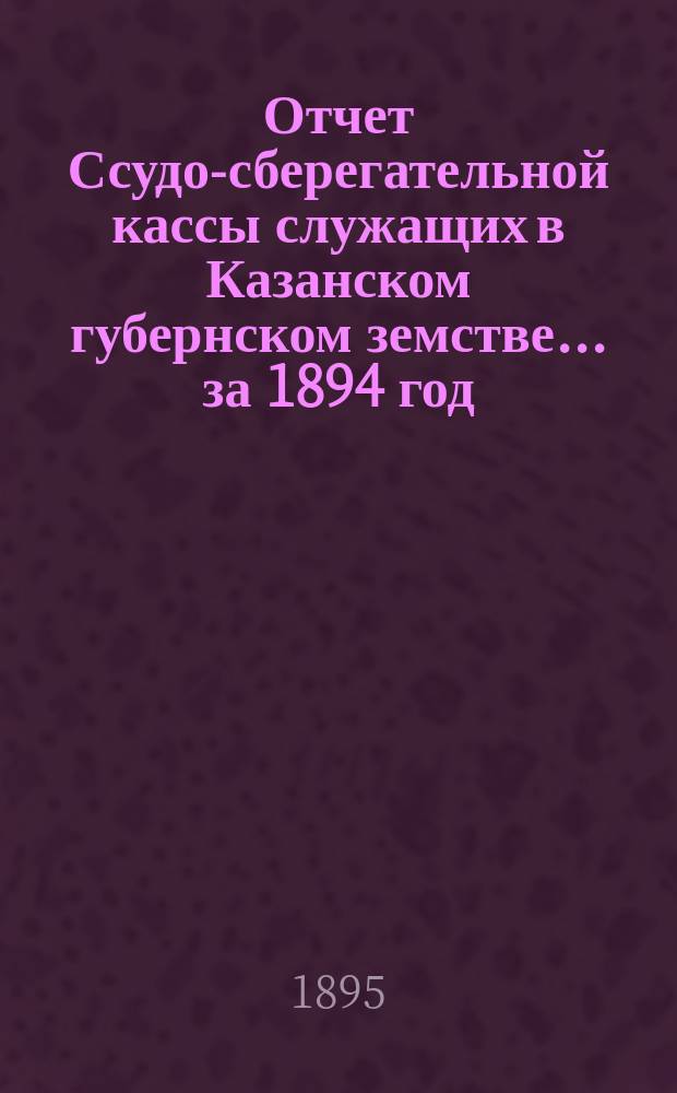 Отчет Ссудо-сберегательной кассы служащих в Казанском губернском земстве... за 1894 год (1-й операционный год)