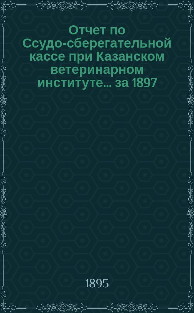 Отчет по Ссудо-сберегательной кассе при Казанском ветеринарном институте... ... за 1897 (IV операционный) г.