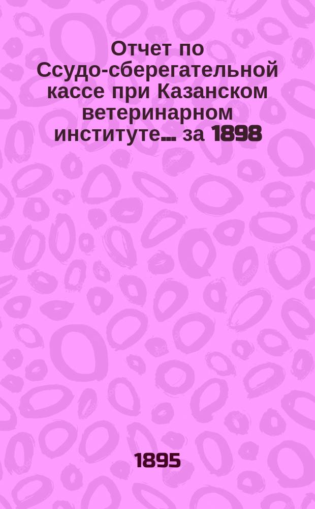 Отчет по Ссудо-сберегательной кассе при Казанском ветеринарном институте... ... за 1898 (V операционный) г.